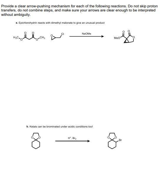 Provide a cdlear arrow-pushing mechanism for each of the following reactions. Do not skip proton
transfers, do not combine steps, and make sure your arrows are clear enough to be interpreted
without ambiguity.
a. Epichlorohydrin reacts with dimethyl malonate to give an unusual product
NaOMe
MeO
b. Ketals can be brominated under acidic conditions too!
H*, Bra
Br
