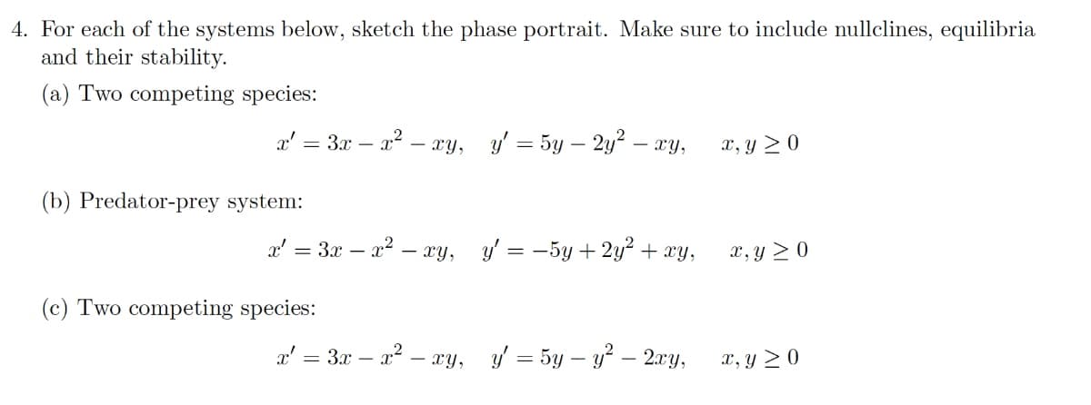 4. For each of the systems below, sketch the phase portrait. Make sure to include nullclines, equilibria
and their stability.
(a) Two competing species:
a' = 3x – x? – xy, y' = 5y – 2y² – xy,
x, y > 0
(b) Predator-prey system:
x' = 3x – x2 – xy, y' = -5y + 2y² + xy,
X, y > 0
(c) Two competing species:
a' = 3x – a? – y, y = 5y – y? – 2.xy,
x, y > 0
