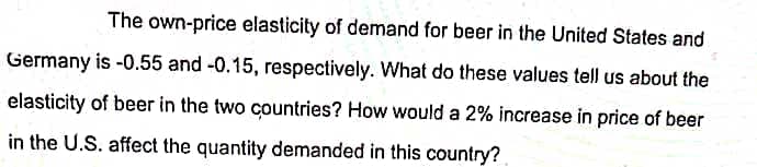 The own-price elasticity of demand for beer in the United States and
Germany is -0.55 and -0.15, respectively. What do these values tell us about the
elasticity of beer in the two countries? How would a 2% increase in price of beer
in the U.S. affect the quantity demanded in this country?
