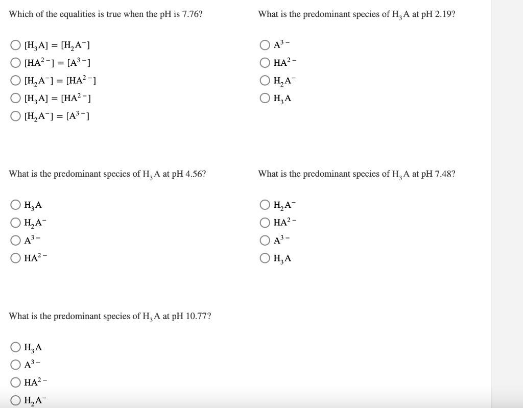 Which of the equalities is true when the pH is 7.76?
[H₂A] = [H₂A¯]
○ [HA²-] = [A³-]
O [H₂A] = [HA²-]
[H₂A] = [HA²-]
O [H₂A] = [A³-]
What is the predominant species of H₂A at pH 4.56?
H₂A
H₂A-
A³-
HA²-
What is the predominant species of H₂A at pH 10.77?
H₂A
A³-
HA²-
H₂A™
What is the predominant species of H₂A at pH 2.19?
O A³-
O HA²-
O H₂A
H₂A
What is the predominant species of H₂A at pH 7.48?
H₂A-
HA²-
O A³-
O H₂A