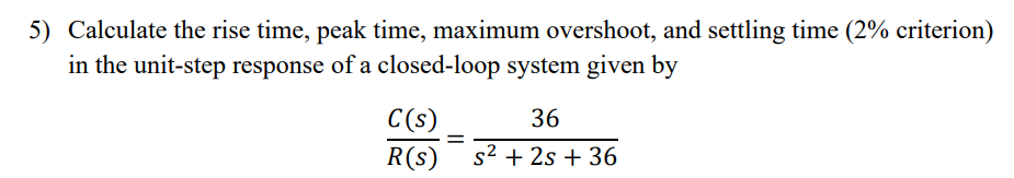 5) Calculate the rise time, peak time, maximum overshoot, and settling time (2% criterion)
in the unit-step response of a closed-loop system given by
C(s)
36
R(s)
s2 + 2s + 36
