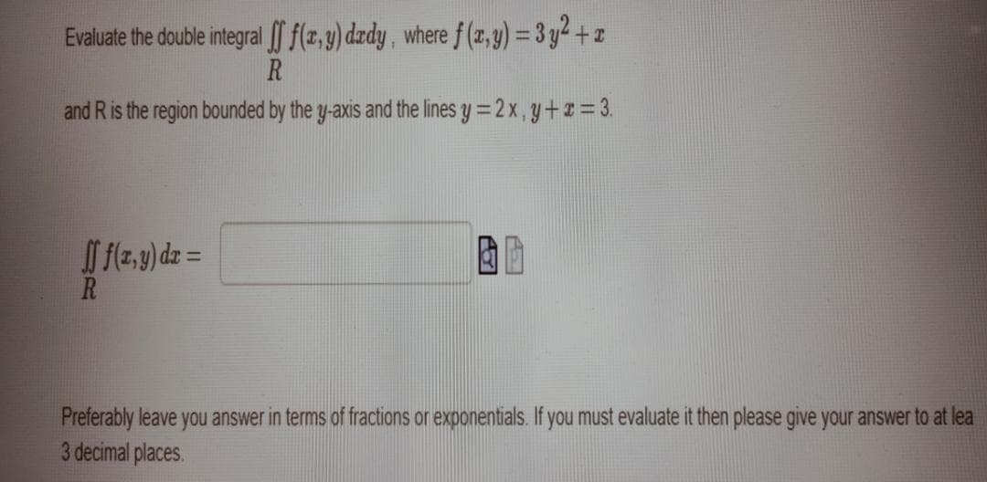 Evaluate the double integral f(z,y) dzdy, where f (z, y) = 3 y2 + z
R
and R is the region bounded by the y-axis and the lines y =2 x,y+#= 3.
I f{2,9) dz =
R
Preferably leave you answer in terms of fractions or exponentials. If you must evaluate it then please give your answer to at lea
3 decimal places.
