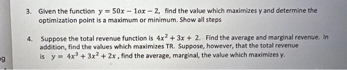 3. Given the function y = 50x - 1ox-2, find the value which maximizes y and determine the
optimization point is a maximum or minimum. Show all steps
4. Suppose the total revenue function is 4x2 + 3x + 2. Find the average and marginal revenue. In
addition, find the values which maximizes TR. Suppose, however, that the total revenue.
is y= 4x³ + 3x2 + 2x, find the average, marginal, the value which maximizes y.
g