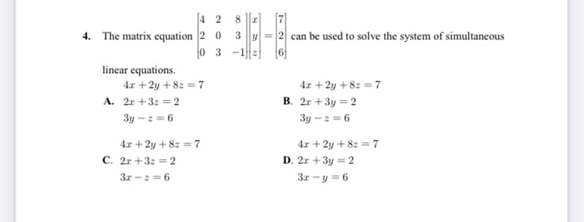 [7]
4. The matrix equation 2 0 3 y = 2 can be used to solve the system of simultaneous
[4 2
8
0 3
linear equations.
4x + 2y + 8z = 7
4x + 2y + 8z = 7
A. 2r +3z = 2
B. 2r +3y = 2
3y – z = 6
3y – z = 6
4x +2y + 8z = 7
C. 2x +3z = 2
3r - z = 6
4x +2y + 8z = 7
D. 2x +3y = 2
3x - y = 6
