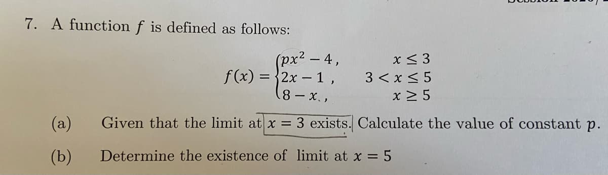 7. A function f is defined as follows:
(px² - 4,
f (x) = 2x - 1,
x< 3
|
3 < x < 5
x > 5
8 x.,
(a)
Given that the limit at x 3 exists. Calculate the value of constant p.
(b)
Determine the existence of limit at x = 5
