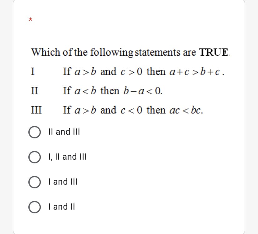 Which of the following statements are TRUE
I
If a >b and c >0 then a+c >b+c.
II
If a<b then b-a<0.
III
If a >b andc <0 then ac < bc.
O Il and II
O I, Il and II
O I and III
O I and II
