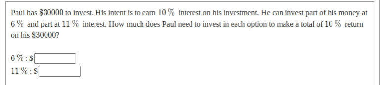 Paul has $30000 to invest. His intent is to earn 10 % interest on his investment. He can invest part of his money at
6 % and part at 11% interest. How much does Paul need to invest in each option to make a total of 10 % return
on his $30000?
6 % : $
11 % : S
