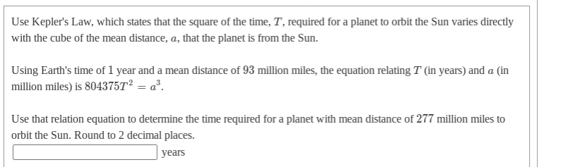 Use Kepler's Law, which states that the square of the time, T, required for a planet to orbit the Sun varies directly
with the cube of the mean distance, a, that the planet is from the Sun.
Using Earth's time of 1 year and a mean distance of 93 million miles, the equation relating T (in years) and a (in
million miles) is 804375T² = a³.
Use that relation equation to determine the time required for a planet with mean distance of 277 million miles to
orbit the Sun. Round to 2 decimal places.
| years
