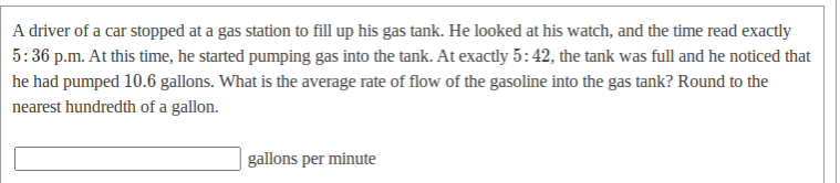 A driver of a car stopped at a gas station to fill up his gas tank. He looked at his watch, and the time read exactly
5:36 p.m. At this time, he started pumping gas into the tank. At exactly 5:42, the tank was full and he noticed that
he had pumped 10.6 gallons. What is the average rate of flow of the gasoline into the gas tank? Round to the
nearest hundredth of a gallon.
gallons per minute

