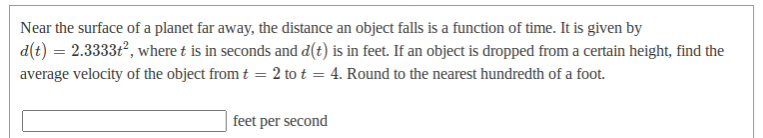 Near the surface of a planet far away, the distance an object falls is a function of time. It is given by
d(t) = 2.3333t, where t is in seconds and d(t) is in feet. If an object is dropped from a certain height, find the
average velocity of the object from t = 2 to t = 4. Round to the nearest hundredth of a foot.
feet per second
