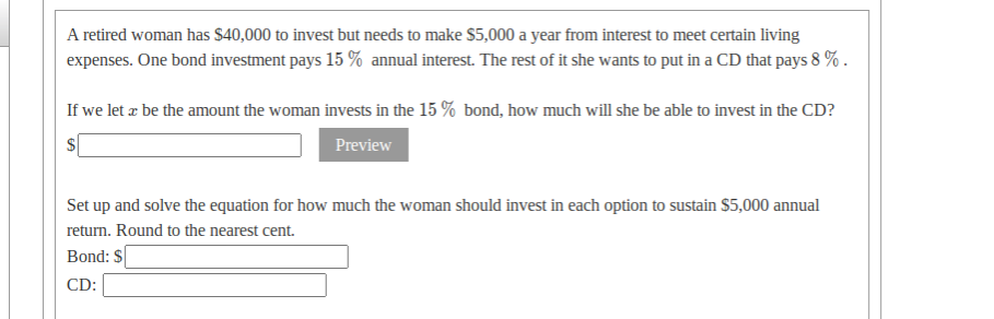 A retired woman has $40,000 to invest but needs to make $5,000 a year from interest to meet certain living
expenses. One bond investment pays 15 % annual interest. The rest of it she wants to put in a CD that pays 8 % .
If we let æ be the amount the woman invests in the 15 % bond, how much will she be able to invest in the CD?
Preview
Set up and solve the equation for how much the woman should invest in each option to sustain $5,000 annual
return. Round to the nearest cent.
Bond: $
CD:
