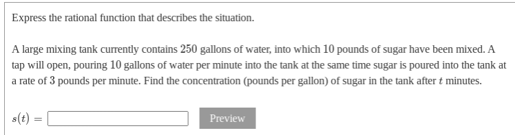 Express the rational function that describes the situation.
A large mixing tank currently contains 250 gallons of water, into which 10 pounds of sugar have been mixed. A
tap will open, pouring 10 gallons of water per minute into the tank at the same time sugar is poured into the tank at
a rate of 3 pounds per minute. Find the concentration (pounds per gallon) of sugar in the tank after t minutes.
s(t)
Preview
