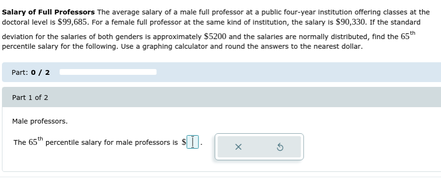 Salary of Full Professors The average salary of a male full professor at a public four-year institution offering classes at the
doctoral level is $99,685. For a female full professor at the same kind of institution, the salary is $90,330. If the standard
deviation for the salaries of both genders is approximately $5200 and the salaries are normally distributed, find the 65th
percentile salary for the following. Use a graphing calculator and round the answers to the nearest dollar.
Part: 0/ 2
Part 1 of 2
Male professors.
The 65th percentile salary for male professors is $

