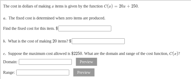 The cost in dollars of making æ items is given by the function C(x) = 20x + 250.
a. The fixed cost is determined when zero items are produced.
Find the fixed cost for this item. $
b. What is the cost of making 20 items? $|
c. Suppose the maximum cost allowed is $2250. What are the domain and range of the cost function, C(x)?
Domain:
Preview
Range:
Preview
