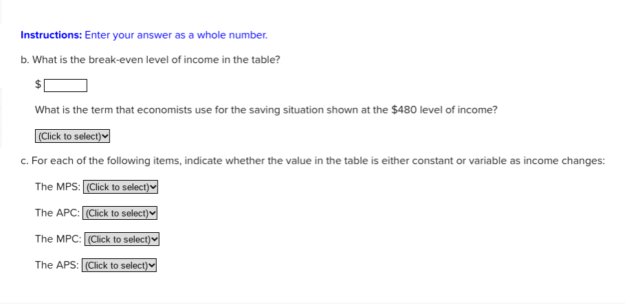 Instructions: Enter your answer as a whole number.
b. What is the break-even level of income in the table?
$
What is the term that economists use for the saving situation shown at the $480 level of income?
(Click to select)v
c. For each of the following items, indicate whether the value in the table is either constant or variable as income changes:
The MPS: (Click to select)♥
The APC: (Click to select)♥
The MPC: (Click to select)♥
The APS: (Click to select)v
