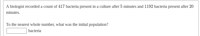 A biologist recorded a count of 417 bacteria present in a culture after 5 minutes and 1192 bacteria present after 20
minutes.
To the nearest whole number, what was the initial population?
bacteria
