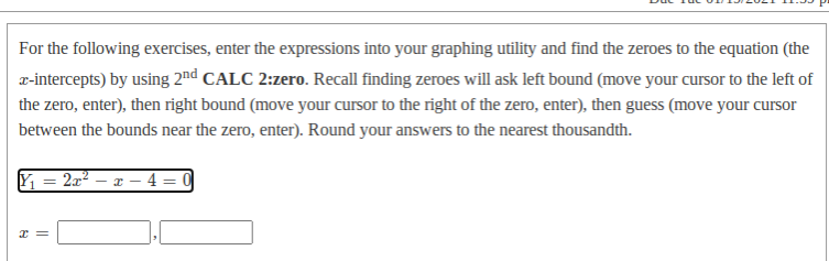 For the following exercises, enter the expressions into your graphing utility and find the zeroes to the equation (the
r-intercepts) by using 2nd CALC 2:zero. Recall finding zeroes will ask left bound (move your cursor to the left of
the zero, enter), then right bound (move your cursor to the right of the zero, enter), then guess (move your cursor
between the bounds near the zero, enter). Round your answers to the nearest thousandth.
2x – x – 4
||
