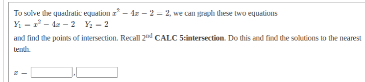 To solve the quadratic equation z? – 4x – 2 = 2, we can graph these two equations
Y1 = a? – 4x – 2 Y2 = 2
and find the points of intersection. Recall 2nd CALC 5:intersection. Do this and find the solutions to the nearest
tenth.
