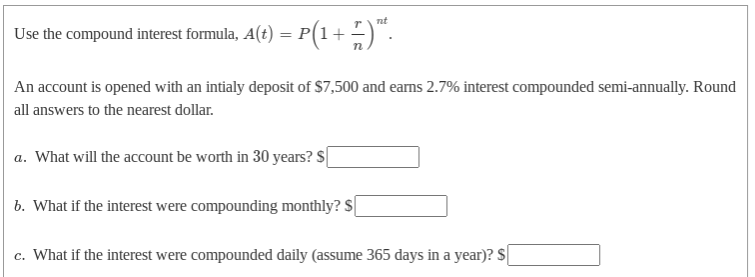 Use the compound interest formula, A(t) = P(1+ -)".
P(1+ ;)".
An account is opened with an intialy deposit of $7,500 and earns 2.7% interest compounded semi-annually. Round
all answers to the nearest dollar.
a. What will the account be worth in 30 years? S
b. What if the interest were compounding monthly? S|
c. What if the interest were compounded daily (assume 365 days in a year)? $

