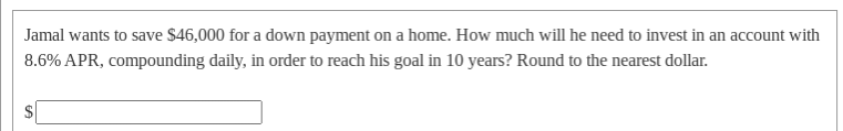 Jamal wants to save $46,000 for a down payment on a home. How much will he need to invest in an account with
8.6% APR, compounding daily, in order to reach his goal in 10 years? Round to the nearest dollar.
$
%24
