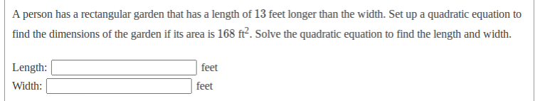 A person has a rectangular garden that has a length of 13 feet longer than the width. Set up a quadratic equation to
find the dimensions of the garden if its area is 168 ft. Solve the quadratic equation to find the length and width.
Length:
feet
Width:
feet
