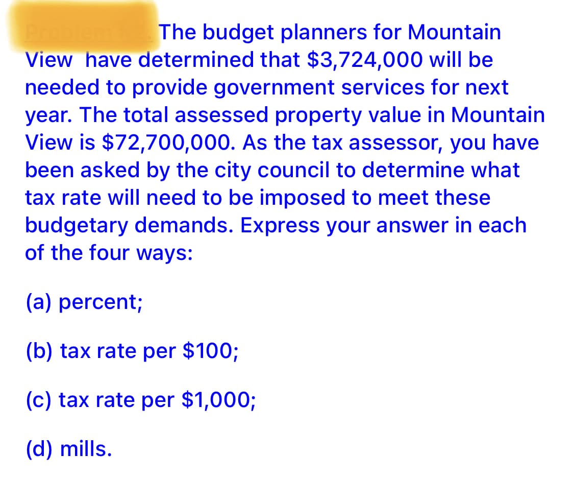 Prot
View have determined that $3,724,000 will be
needed to provide government services for next
year. The total assessed property value in Mountain
View is $72,700,000. As the tax assessor, you have
The budget planners for Mountain
been asked by the city council to determine what
tax rate will need to be imposed to meet these
budgetary demands. Express your answer in each
of the four ways:
(a) percent;
(b) tax rate per $100;
(c) tax rate per $1,000;
(d) mills.
