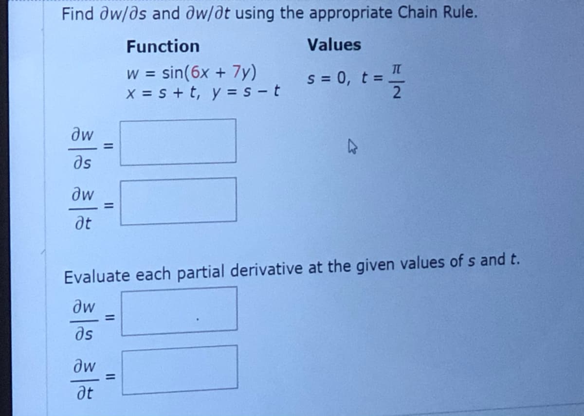 Find dw/ds and dw/at using the appropriate Chain Rule.
Function
Values
sin(6x + 7y)
X = s + t, y = s - t
s = 0, t =
2
W =
%3D
dw
ds
dw
%3D
at
Evaluate each partial derivative at the given values of s and t.
dw
ds
dw
%3D
at
II
