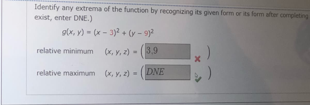 Identify any extrema of the function by recognizing its given form or its form after completing
exist, enter DNE.)
g(x, y) = (x – 3)2 + (y – 9)²
relative minimum
(x, y, z) =
3,9
%3D
relative maximum
(х, у, 2)
DNE
%3D
