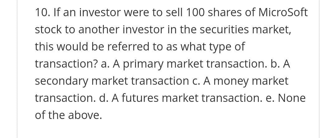 10. If an investor were to sell 100 shares of MicroSoft
stock to another investor in the securities market,
this would be referred to as what type of
transaction? a. A primary market transaction. b. A
secondary market transaction c. A money market
transaction. d. A futures market transaction. e. None
of the above.
