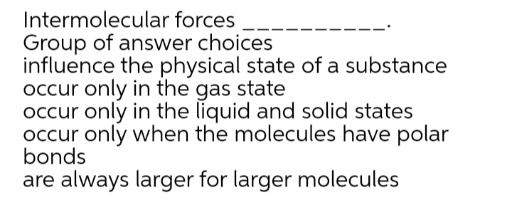 Intermolecular forces
Group of answer choices
influence the physical state of a substance
occur only in the gas state
occur only in the liquid and solid states
occur only when the molecules have polar
bonds
are always larger for larger molecules
