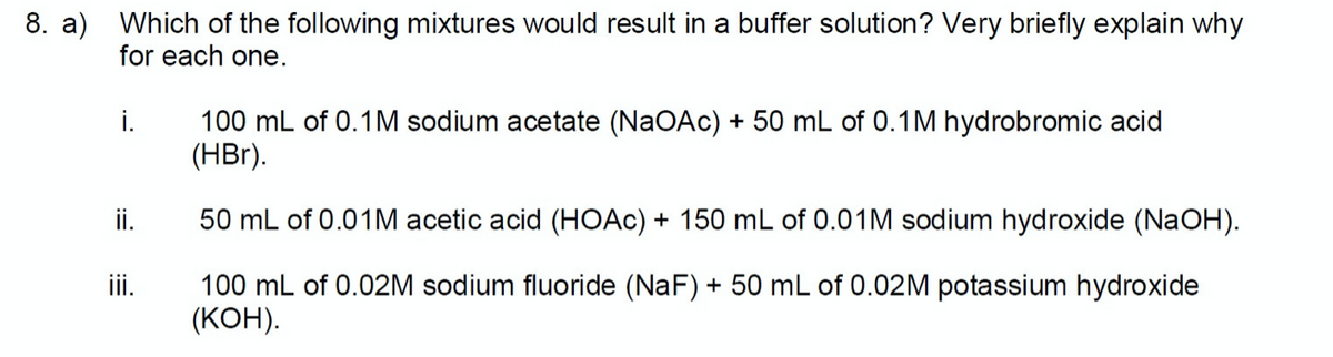8. a) Which of the following mixtures would result in a buffer solution? Very briefly explain why
for each one.
100 mL of 0.1M sodium acetate (NaOAc) + 50 mL of 0.1M hydrobromic acid
(HBr).
i.
ii.
50 mL of 0.01M acetic acid (HOAC) + 150 mL of 0.01M sodium hydroxide (NaOH).
ii.
100 mL of 0.02M sodium fluoride (NaF) + 50 mL of 0.02M potassium hydroxide
(КОН).
