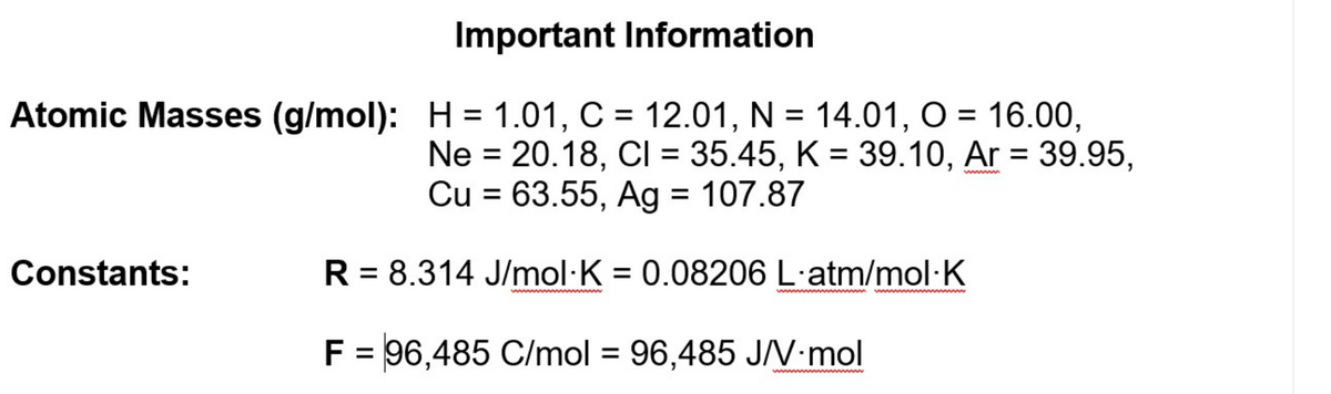 Important Information
Atomic Masses (g/mol): H = 1.01, C = 12.01, N = 14.01, O = 16.00,
%D
Ne = 20.18, CI = 35.45, K = 39.10, Ar = 39.95,
Cu = 63.55, Ag = 107.87
%3D
%3D
wwm
Constants:
R = 8.314 J/mol·K = 0.08206 L·atm/mol·K
%3D
ww m
www m
F = 96,485 C/mol = 96,485 J/V•mol
%3D
