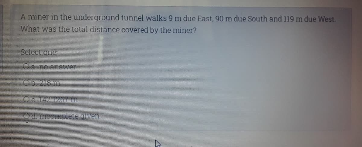 A miner in the underground tunnel walks 9 m due East, 90 m due South and 119 m due West.
What was the total distance covered by the miner?
Select one.
Oa no answer
Ob 218 m
Oc 142.126/m
Od mcomplete given.
