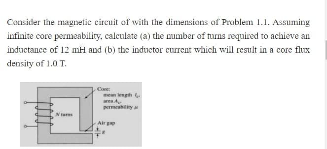 Consider the magnetic circuit of with the dimensions of Problem 1.1. Assuming
infinite core permeability, calculate (a) the number of turns required to achieve an
inductance of 12 mH and (b) the inductor current which will result in a core flux
density of 1.0 T.
N turns
Core:
mean length 4.
area A
permeability
Air gap
R