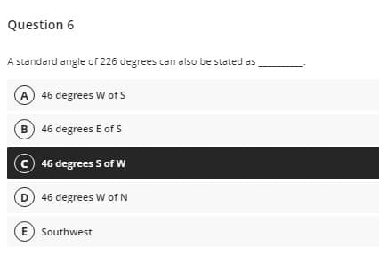 Question 6
A standard angle of 226 degrees can also be stated as
A 46 degrees W of S
B 46 degrees E of s
C 46 degrees S of W
D 46 degrees W of N
E) Southwest
