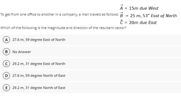 A = 15m due West
To get from one office to another in a company, a man travels as follows: B = 25 m. 53° East of North
Ĉ = 20m due East
Which of the following is the magnitude and direction of the resultant vector?
A 27.6 m, 59 degree East of North
B) No Answer
c 29.2 m, 31 degree East of North
27.6 m, 59 degree North of East
E
29.2 m, 31 degree North of East
