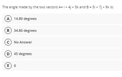The angle made by the two vectors A= i+ 4j + 5k and B = 5i + 7j + 9k is:
A 14.80 degrees
B) 34.80 degrees
c) No Answer
D 45 degrees
E) 0
