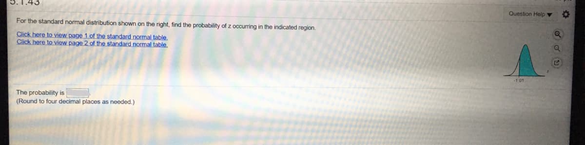3.1.43
Question Helo v
For the standard normal distribution shown on the right, find the probability of z occurring in the indicated region.
Click here to view page 1 of the standardnormal table,
Click here to view page 2 of the standardnormal table.
-101
The probability is
(Round to four decimal places as needed.)
