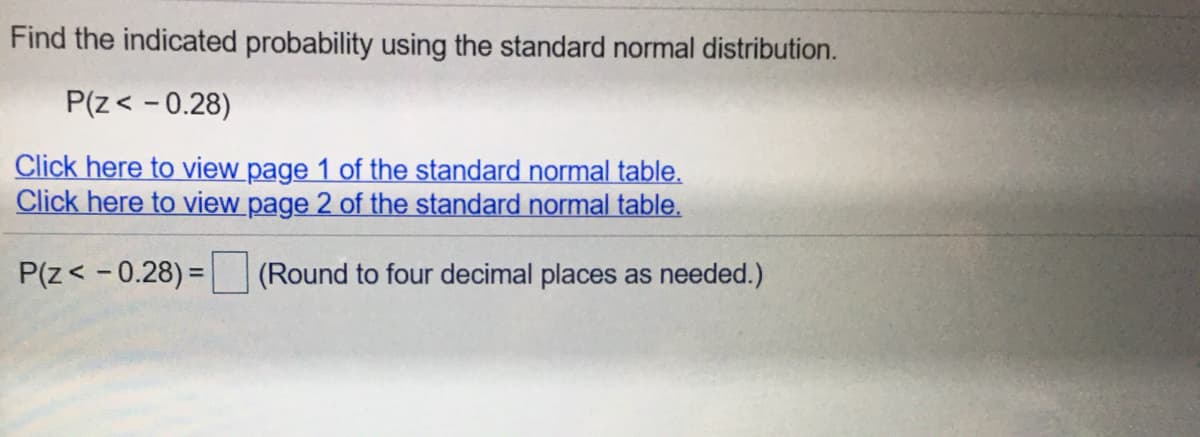 Find the indicated probability using the standard normal distribution.
P(z< - 0.28)
Click here to view page 1 of the standard normal table.
Click here to view page 2 of the standard normal table.
P(z< - 0.28) =
(Round to four decimal places as needed.)
