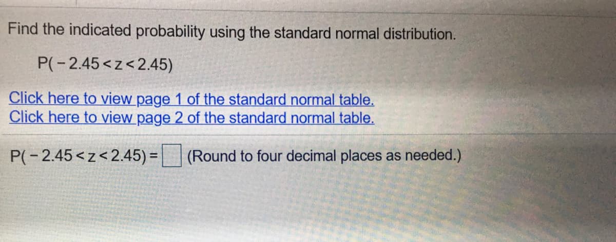 Find the indicated probability using the standard normal distribution.
P(-2.45<z<2.45)
Click here to view page 1 of the standard normal table.
Click here to view page 2 of the standard normal table.
P(-2.45<z<2.45) = (Round to four decimal places as needed.)
%3D
