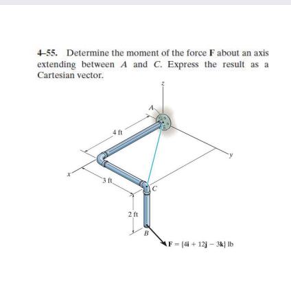 4-55. Determine the moment of the force F about an axis
extending between A and C. Express the result as a
Cartesian vector.
4 ft
2 ft
AF (4i + 12j – 3k} Ib
