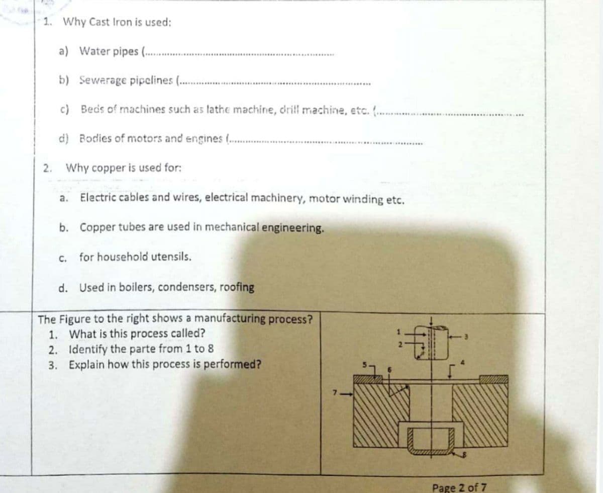 1. Why Cast Iron is used:
a) Water pipes (.
b) Sewerage pipelines (.
c) Beds of machines such as lathe machine, drifl machine, etc. ( ..
d) Bodies of motors and engines ( .
2. Why copper is used for:
a.
Electric cables and wires, electrical machinery, motor winding etc.
b. Copper tubes are used in mechanical engineering.
C.
for household utensils.
d. Used in boilers, condensers, roofing
The Figure to the right shows a manufacturing process?
1. What is this process called?
2. Identify the parte from 1 to 8
3. Explain how this process is performed?
Page 2 of 7
