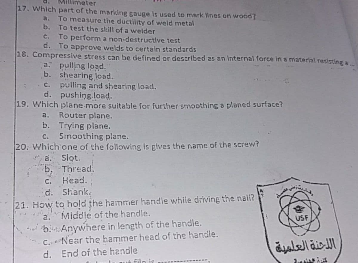 Millimeter
17. Which part of the marking gauge is used to mark lines on wood?
To measure the ductility of weld metal
b. To test the skill of a welder
To perform a non-destructive test
d. To approve welds to certain standards
a.
C.
18. Compressive stress can be defined or described 2s an internal force in a material resisting a.
a pulling load.
b. shearing load.
pulling and shearing load.
d. pushing.load.
• C.
19. Which plane more suitable for further smoothing a planed surface?
Router plane.
b. Trying plane.
c. Smoothing plane.
a.
20. Which one of the following is gives the name of the screw?
a. Siot.
b. Thread.
Head.
d. Shank.
C.
21. How to hold the hammer handle while driving the naii?
Middle of the handle.
* b. Anywhere in length of the handle.
C. Near the hammer head of the handle.
End of the handle
a.
USF
ال لجنة العلمية
d.
File is
