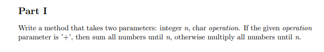 Part I
Write a method that takes two parameters: integer n, char operation. If the given operation
parameter is '+', then sum all numbers until n, otherwise multiply all numbers until n.

