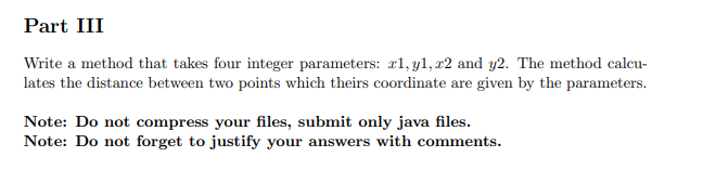 Part III
Write a method that takes four integer parameters: r1, y1, x2 and y2. The method calcu-
lates the distance between two points which theirs coordinate are given by the parameters.
Note: Do not compress your files, submit only java files.
Note: Do not forget to justify your answers with comments.
