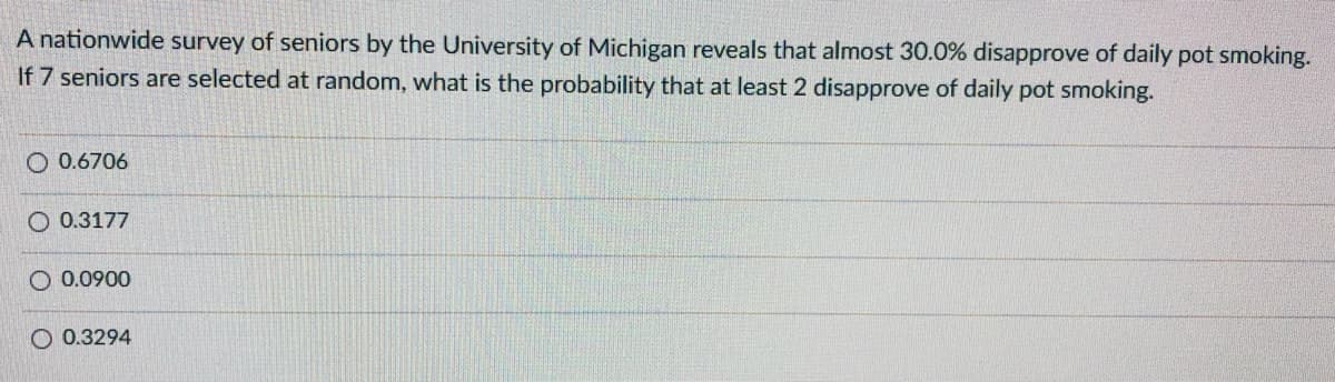 A nationwide survey of seniors by the University of Michigan reveals that almost 30.0% disapprove of daily pot smoking.
If 7 seniors are selected at random, what is the probability that at least 2 disapprove of daily pot smoking.
O 0.6706
O 0.3177
O 0.0900
O 0.3294
