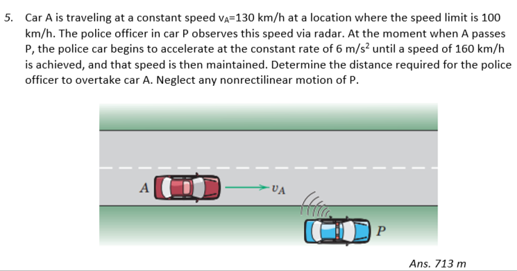 5. Car A is traveling at a constant speed VA-130 km/h at a location where the speed limit is 100
km/h. The police officer in car P observes this speed via radar. At the moment when A passes
P, the police car begins to accelerate at the constant rate of 6 m/s² until a speed of 160 km/h
is achieved, and that speed is then maintained. Determine the distance required for the police
officer to overtake car A. Neglect any nonrectilinear motion of P.
A
-VA
P
Ans. 713 m