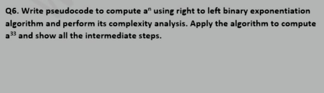 Q6. Write pseudocode to compute a" using right to left binary exponentiation
algorithm and perform its complexity analysis. Apply the algorithm to compute
a³3 and show all the intermediate steps.