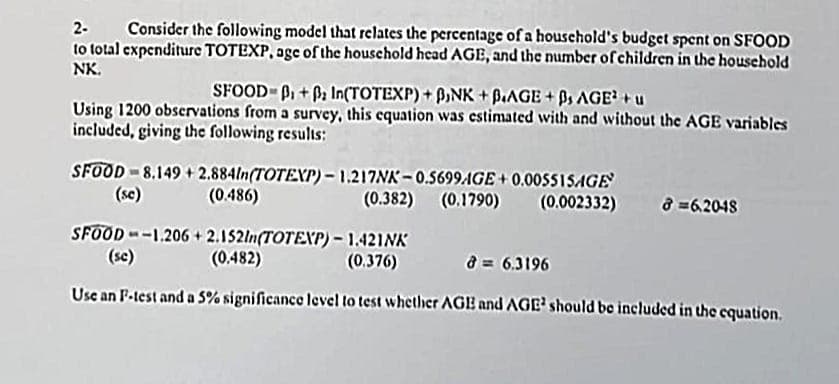 2- Consider the following model that relates the percentage of a household's budget spent on SFOOD
to total expenditure TOTEXP, age of the household head AGE, and the number of children in the household
NK.
SFOOD-P₁+ In(TOTEXP) + PINK + B.AGE +0, AGE² + u
Using 1200 observations from a survey, this equation was estimated with and without the AGE variables
included, giving the following results:
SFOOD 8.149+2.884ln(TOTEXP)-1.217NK-0.5699AGE+0.005515AGE
(0.382) (0.1790) (0.002332)
(se)
SFOOD – –1,206 + 2.152ln(TOTEXP) – 1.421NK
(se)
(0.482)
(0.376)
8 = 6.3196
Use an F-test and a 5% significance level to test whether AGB and AGE¹ should be included in the equation.
(0.486)
8=6.2048