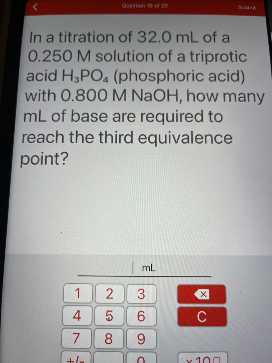 Question 18 of 20
Submit
In a titration of 32.0 mL of a
0.250 M solution of a triprotic
acid H3PO4 (phosphoric acid)
with 0.800 M NaOH, how many
mL of base are required to
reach the third equivalence
point?
|mL
1
3.
6.
C
8.
9.
+/-
v 100
N LO
